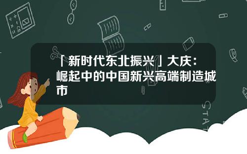 「新时代东北振兴」大庆：崛起中的中国新兴高端制造城市