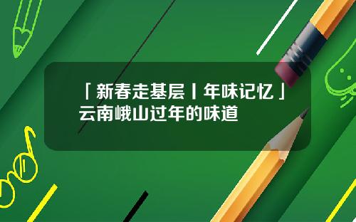 「新春走基层丨年味记忆」云南峨山过年的味道