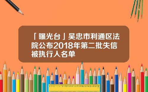 「曝光台」吴忠市利通区法院公布2018年第二批失信被执行人名单