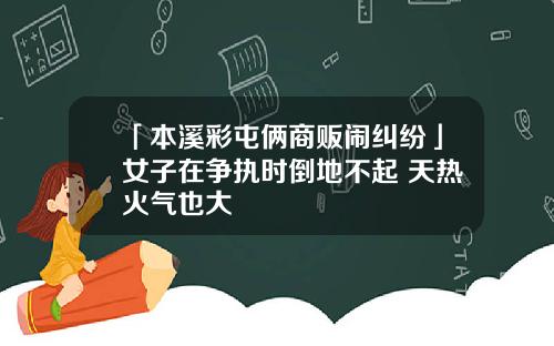 「本溪彩屯俩商贩闹纠纷」女子在争执时倒地不起 天热火气也大