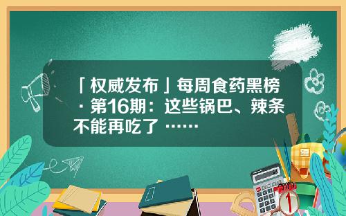 「权威发布」每周食药黑榜·第16期：这些锅巴、辣条不能再吃了 ……