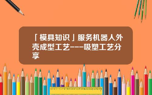 「模具知识」服务机器人外壳成型工艺---吸塑工艺分享