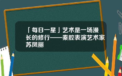 「每日一星」艺术是一场漫长的修行——秦腔表演艺术家苏凤丽