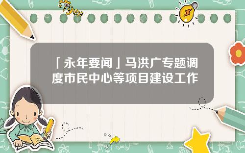 「永年要闻」马洪广专题调度市民中心等项目建设工作