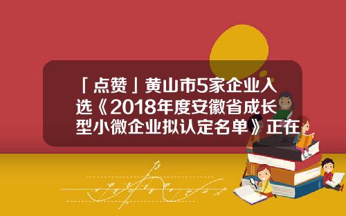 「点赞」黄山市5家企业入选《2018年度安徽省成长型小微企业拟认定名单》正在公示