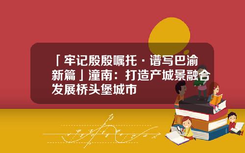 「牢记殷殷嘱托·谱写巴渝新篇」潼南：打造产城景融合发展桥头堡城市