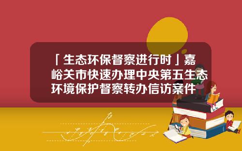 「生态环保督察进行时」嘉峪关市快速办理中央第五生态环境保护督察转办信访案件