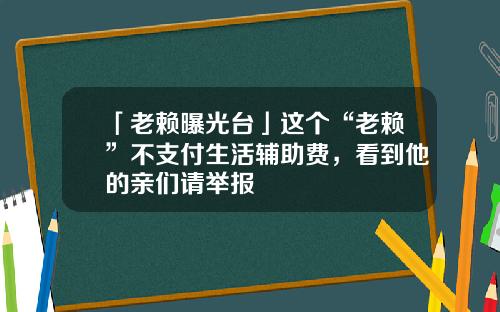 「老赖曝光台」这个“老赖”不支付生活辅助费，看到他的亲们请举报