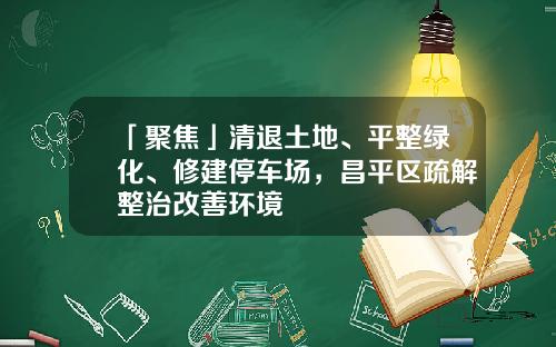 「聚焦」清退土地、平整绿化、修建停车场，昌平区疏解整治改善环境