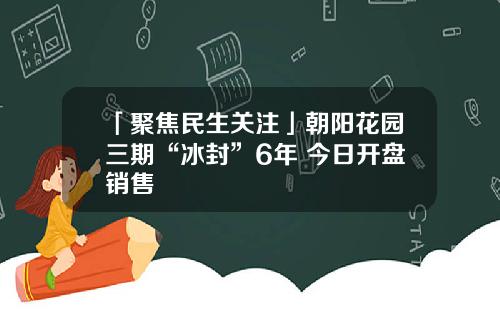 「聚焦民生关注」朝阳花园三期“冰封”6年 今日开盘销售