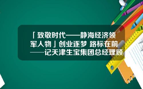 「致敬时代——静海经济领军人物」创业逐梦 路标在前──记天津生宝集团总经理顾靖