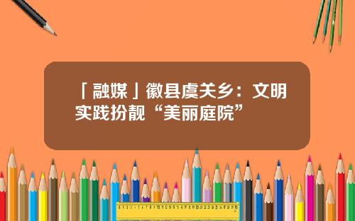 「融媒」徽县虞关乡：文明实践扮靓“美丽庭院”