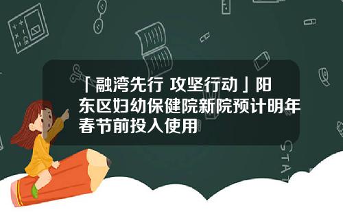 「融湾先行 攻坚行动」阳东区妇幼保健院新院预计明年春节前投入使用