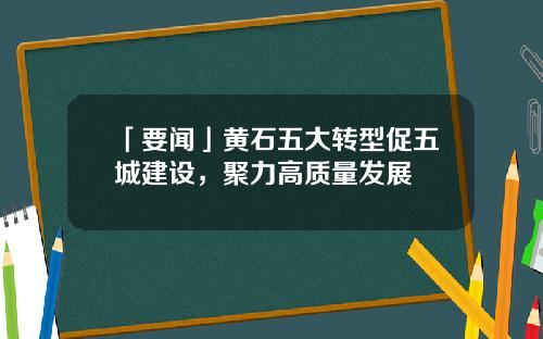「要闻」黄石五大转型促五城建设，聚力高质量发展