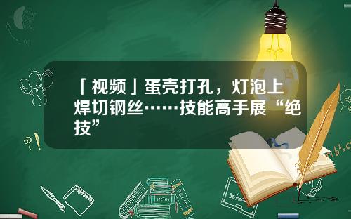 「视频」蛋壳打孔，灯泡上焊切钢丝……技能高手展“绝技”