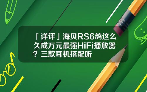 「详评」海贝RS6鸽这么久成万元最强HiFi播放器？三款耳机搭配听