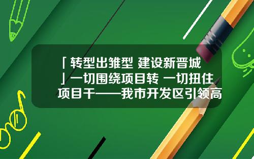「转型出雏型 建设新晋城」一切围绕项目转 一切扭住项目干——我市开发区引领高质量高速度转型发展步入“快车道”