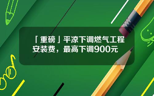 「重磅」平凉下调燃气工程安装费，最高下调900元