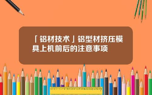 「铝材技术」铝型材挤压模具上机前后的注意事项
