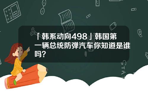 「韩系动向498」韩国第一辆总统防弹汽车你知道是谁吗？