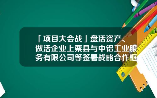 「项目大会战」盘活资产、做活企业上栗县与中铝工业服务有限公司等签署战略合作框架协议