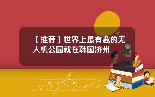 【推荐】世界上最有趣的无人机公园就在韩国济州
