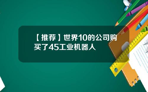 【推荐】世界10的公司购买了45工业机器人
