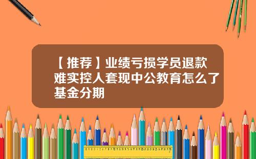 【推荐】业绩亏损学员退款难实控人套现中公教育怎么了基金分期