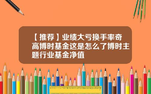 【推荐】业绩大亏换手率奇高博时基金这是怎么了博时主题行业基金净值