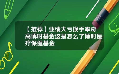 【推荐】业绩大亏换手率奇高博时基金这是怎么了博时医疗保健基金