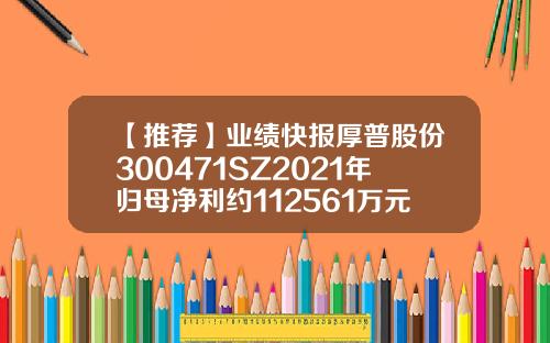 【推荐】业绩快报厚普股份300471SZ2021年归母净利约112561万元300471公司简介