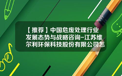 【推荐】中国危废处理行业发展态势与战略咨询-江苏维尔利环保科技股份有限公司怎么样
