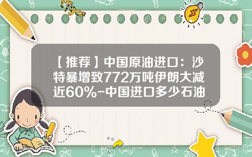 【推荐】中国原油进口：沙特暴增致772万吨伊朗大减近60%-中国进口多少石油