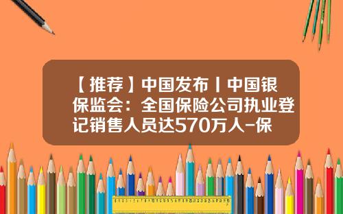【推荐】中国发布丨中国银保监会：全国保险公司执业登记销售人员达570万人-保险经纪人公司数量