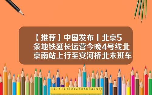 【推荐】中国发布丨北京5条地铁延长运营今晚4号线北京南站上行至安河桥北末班车延长1小时-北京地铁涨价多少