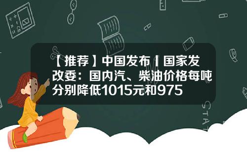 【推荐】中国发布丨国家发改委：国内汽、柴油价格每吨分别降低1015元和975元-柴油每升多少钱