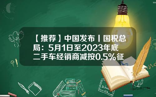 【推荐】中国发布丨国税总局：5月1日至2023年底二手车经销商减按0.5%征收率征收增值税-收藏品公司税率