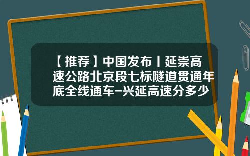 【推荐】中国发布丨延崇高速公路北京段七标隧道贯通年底全线通车-兴延高速分多少个标段