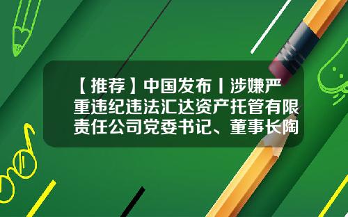 【推荐】中国发布丨涉嫌严重违纪违法汇达资产托管有限责任公司党委书记、董事长陶晓峰被查-汇达资产托管管理公司