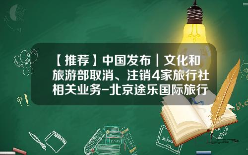 【推荐】中国发布｜文化和旅游部取消、注销4家旅行社相关业务-北京途乐国际旅行社有限公司