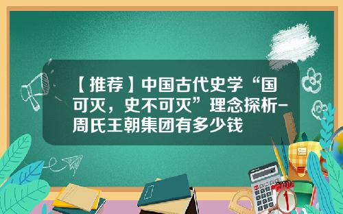 【推荐】中国古代史学“国可灭，史不可灭”理念探析-周氏王朝集团有多少钱