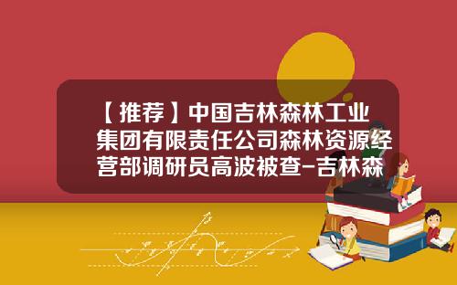 【推荐】中国吉林森林工业集团有限责任公司森林资源经营部调研员高波被查-吉林森工集团投资有限公司