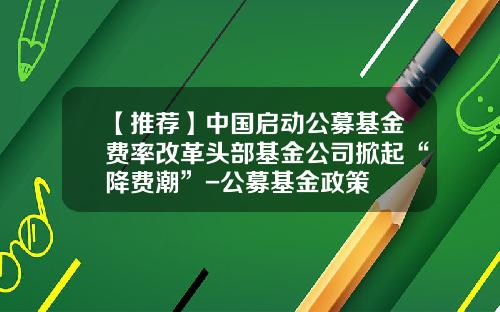 【推荐】中国启动公募基金费率改革头部基金公司掀起“降费潮”-公募基金政策