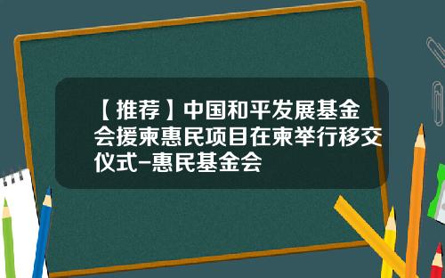 【推荐】中国和平发展基金会援柬惠民项目在柬举行移交仪式-惠民基金会