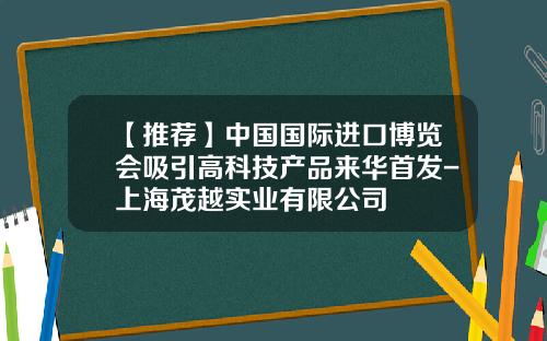 【推荐】中国国际进口博览会吸引高科技产品来华首发-上海茂越实业有限公司