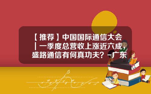【推荐】中国国际通信大会｜一季度总营收上涨近六成，盛路通信有何真功夫？-广东盛路通信科技股份有限公司