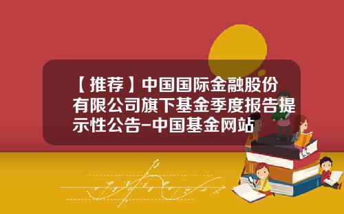 【推荐】中国国际金融股份有限公司旗下基金季度报告提示性公告-中国基金网站