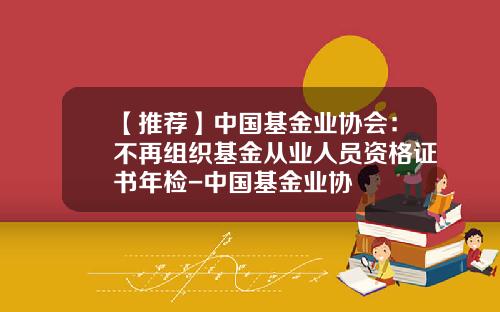 【推荐】中国基金业协会：不再组织基金从业人员资格证书年检-中国基金业协