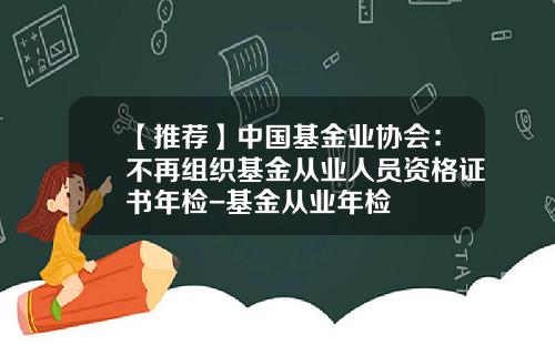 【推荐】中国基金业协会：不再组织基金从业人员资格证书年检-基金从业年检