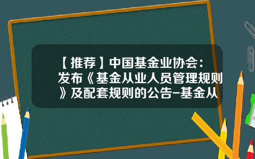 【推荐】中国基金业协会：发布《基金从业人员管理规则》及配套规则的公告-基金从业人员